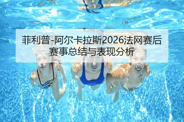 菲利普-阿尔卡拉斯2026法网赛后赛事总结与表现分析