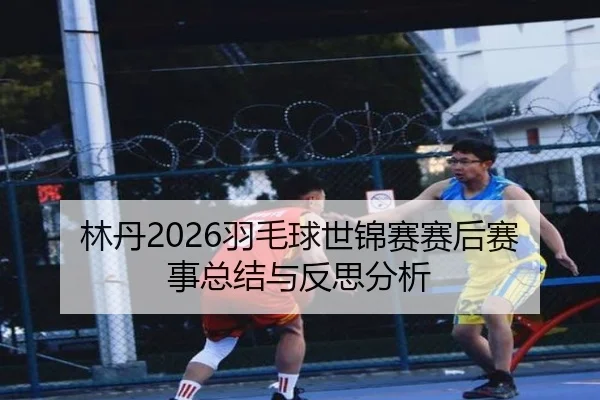 林丹2026羽毛球世锦赛赛后赛事总结与反思分析
