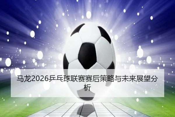 ma-long-ping-pang-qiu-lian-sai-sai-hou-ce-lve-yu-wei-lai-zhan-wang-fen-xi-2-813.jpg