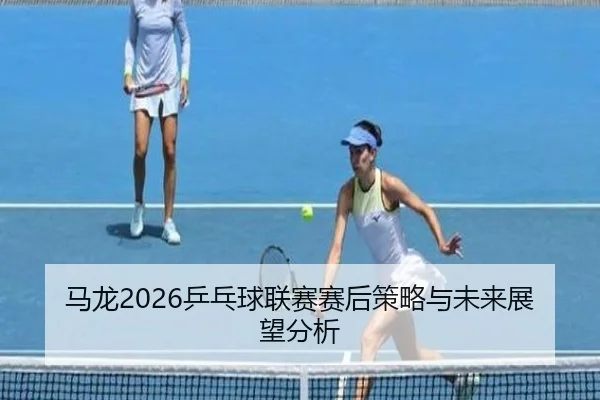 马龙2026乒乓球联赛赛后策略与未来展望分析