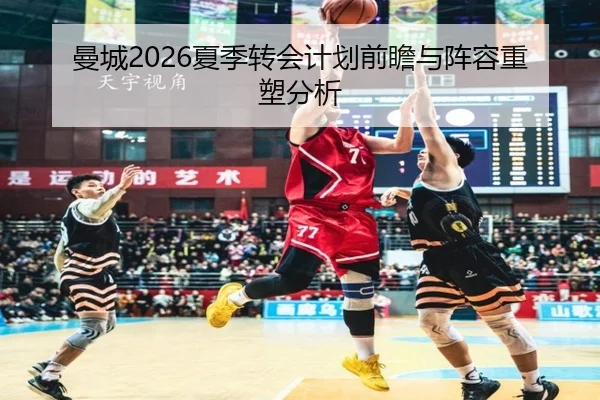 曼城2026夏季转会计划前瞻与阵容重塑分析