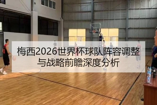 梅西2026世界杯球队阵容调整与战略前瞻深度分析