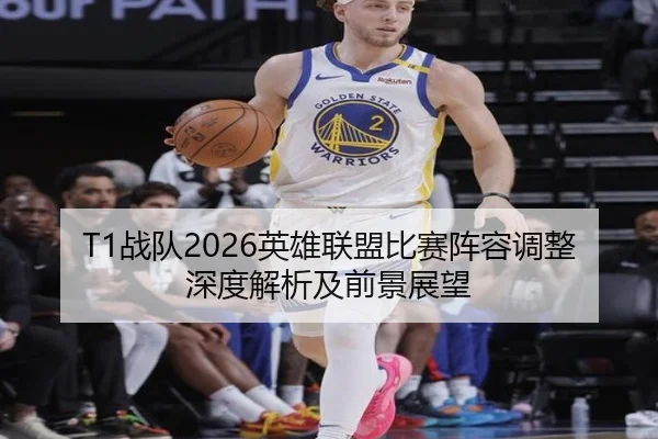 T1战队2026英雄联盟比赛阵容调整深度解析及前景展望