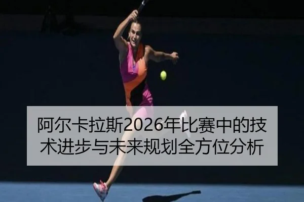 阿尔卡拉斯2026年比赛中的技术进步与未来规划全方位分析