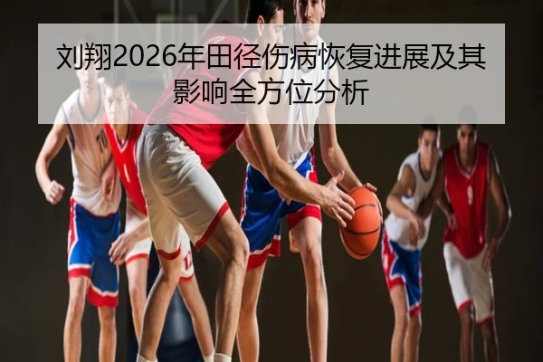 刘翔2026年田径伤病恢复进展及其影响全方位分析